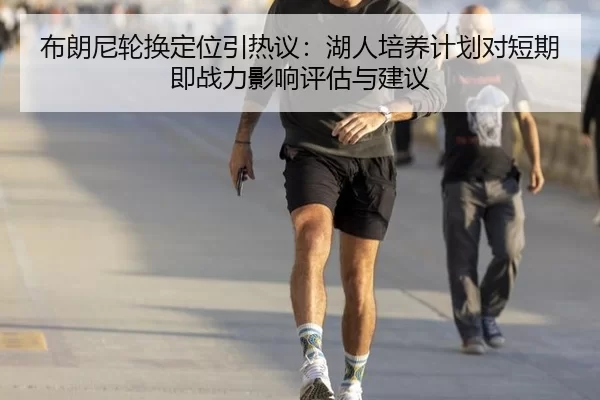 布朗尼轮换定位引热议：湖人培养计划对短期即战力影响评估与建议