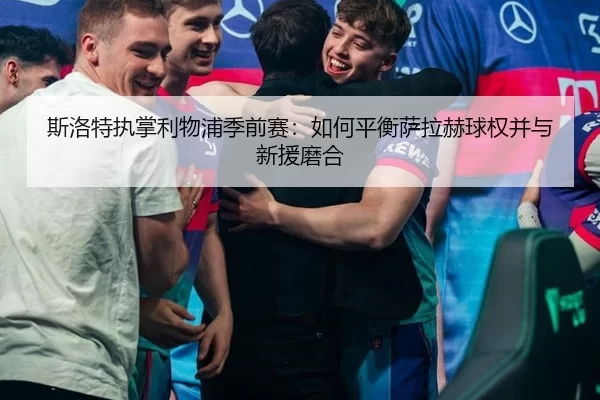 斯洛特执掌利物浦季前赛：如何平衡萨拉赫球权并与新援磨合