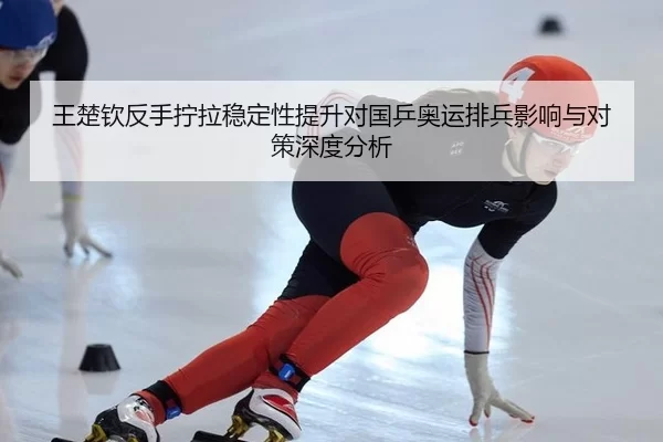 王楚钦反手拧拉稳定性提升对国乒奥运排兵影响与对策深度分析